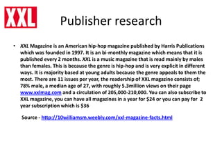 Publisher research
• XXL Magazine is an American hip-hop magazine published by Harris Publications
which was founded in 1997. It is an bi-monthly magazine which means that it is
published every 2 months. XXL is a music magazine that is read mainly by males
than females. This is because the genre is hip-hop and is very explicit in different
ways. It is majority based at young adults because the genre appeals to them the
most. There are 11 issues per year, the readership of XXL magazine consists of;
78% male, a median age of 27, with roughly 5.3million views on their page
www.xxlmag.com and a circulation of 205,000-210,000. You can also subscribe to
XXL magazine, you can have all magazines in a year for $24 or you can pay for 2
year subscription which is $36
Source - http://10williamsm.weebly.com/xxl-magazine-facts.html
 