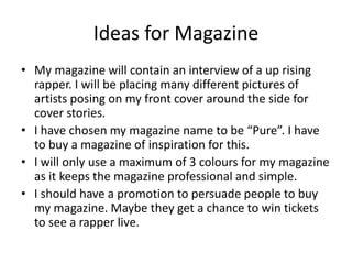 Ideas for Magazine
• My magazine will contain an interview of a up rising
rapper. I will be placing many different pictures of
artists posing on my front cover around the side for
cover stories.
• I have chosen my magazine name to be “Pure”. I have
to buy a magazine of inspiration for this.
• I will only use a maximum of 3 colours for my magazine
as it keeps the magazine professional and simple.
• I should have a promotion to persuade people to buy
my magazine. Maybe they get a chance to win tickets
to see a rapper live.
 