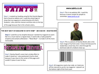 Step 1: I created my heading using the font Varsity Regular
that is found on dafont.com. I used the school logo to
show that my magazine is aimed directly at St Paul’s
Students. I also used the maroon and blue color at the top
of the page because that is the schools colors.
Step 2: I used this as my strapline because I wanted my magazine to seem
like it is a must read on a regular basis. It seems like a really powerful
strapline and contains alliteration – “Most Must” – to make it all the more
memorable.
Step 3: This is my website URL. I used this
because it seems simple for people to
remember. www.saints.co.uk
Step 4: This is a picture of Stanley Revell, who is the
main image of my front cover. I chose him because he
looked like a smart boy. He is shot through the
technical code of a medium close-up.
Step 5: Stanley Revell’s name had a stroke effect to
make it stand out. I also positioned it by his chest
because it was close to the center of the page and I
couldn't’t place it over his face.
Step 6: All magazines need a bar code, so I took one
off the internet to use for my magazine. I placed it at
the bottom right of the front cover.
 