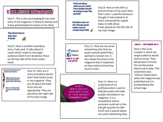 Step 7: This is the sub-heading for my main
story of the magazine. It features Stanley and
it was placed below his name on his chest.
Step 8: Here on the left is a
picture of two of my cover lines
that I used. I used this because I
thought it had related to St
Paul’s and would be 2 good
topics to talk about.
It was placed on the left side of
my main image.
Step 9: Here is another secondary
story I had used. It talks about A-
Levels which relate to my target
audience (Sixth Form Students). Place
on the top side of the front covers
head.
Step 10: Here are 3
more secondary stories
that I had chosen to be
in my magazine. They
are all about the Sixth
Form and are
appropriate. They are
placed on the right side
of my main image.
Step 12: Here is a
screenshot of my
puff/promotion I used to
help persuade and make
people interested in my
magazine. It is a
competition where
someone could win a free
£30 gift voucher for WH
Smith and is placed above
my social networking sites.
Step 11: Here are my social
networking sites that my
buyers would need if they
wanted to contact me. It
also shows the price of my
magazine that is important
as they need to know how
much it costs
Here is the issue
number in which my
target audience would
want to know. They
would want to know
this so they know
they’re up to date. This
convention also
‘informs’ (Katz) them
when the magazine was
published and it is
located below the
School logo.
 