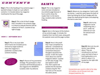 Step 5: Above are my categories I had to split
my stories. I used the same layout for both of
them by linking the St Paul’s badge with the
shape the duplicating the layers and adapting
the text to save time.
Step 10: Here are my sub
stories I was talking
about. They we
introduced on my front
cover and had to have a
brief explanation as to
what it’s about. It is
located on the right side
of my page.
Step 1: This is the heading of my contents page. I
wanted to keep it simple so I just called it
contents. It is located above my magazine
masthead at the top of the page.
Step 2: This is the St Paul’s badge
that I included in my contents page.
It is there to indicate that this will be
related to St Paul’s. Located at top
right of page.
Step 3: This is my issue date
which had to be included just to
remind my target audience
when the magazine is
published. Located under
contents heading.
Step 4: This is my magazine
name and was included on
my contents page because it
has to and to show the
reader that it is the Saints
mag. Located under contents
heading.
Step 6: Here is the layout of the bottom
of my contents page. It includes the
strapline from my front cover, along with
the website name and the page number.
Step 7: Picture of my promotion
strategy. The promotion is that
someone will find £30 pounds in
the magazine for WHSMITH.
Located under my editorial.
Step 8: Here is the proof
that I have completed my
editorial. I completed my
editorial after most of my
conventions because I
thought it would be the
easiest. It tells the reader
more about me and the
magazine edition. Located
on left side of page. This
was typed in word
first, then copied and
pasted into the text box
created using the ‘Pen
Tool’ (P) so it fit around
the editor photo.
Step 9: Links to my
magazine’s social
networking sites, I
put it under my
editorial so it can
be noticed much
easily.
Conventions you need to refer to for step
10: Subline, use of the pen tool, eye
dropper/swatches. Etc.
 