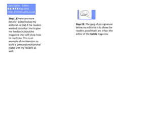 Step 11: Here are more
details I added below my
editorial so that if the readers
wanted to contact me to give
me feedback about the
magazine they will know how
to reach me. This is an
example of my intention to
build a ‘personal relationship’
(Katz) with my readers as
well.
Step 12: The jpeg of my signature
below my editorial is to show the
readers proof that I am in fact the
editor of the Saints magazine.
 