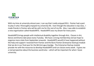 With my time at university almost over, I can say that I really enjoyed DCU. Fiontar had a part
to play in why I thoroughly enjoyed my university life. Even though the education is top class, I
made friends in Fiontar who will be with me for the rest of my life. Also, I was able to establish
a new organisation called HeadstARTS. HeadstARTS was my dream for many years.
HeadstARTS brings people with intellectual disability together through Arts. Classes in Art,
Dance and Drama take place every Tuesday. We have a strong membership and we hope to
organise more clubs from September onwards. HeadstARTS would’nt have happened without
the help and support I received from Fiontar and the Bunú Fiontar (Enterprise Startup) module
that we do in our final year for the BA Gnó agus Gaeilge. The Enterprise Startup module
provide me with the resources to develop HeadstARTS and run classes every week. It gives me
a real perspective about the business world also – which will be important for when I leave
university.
 