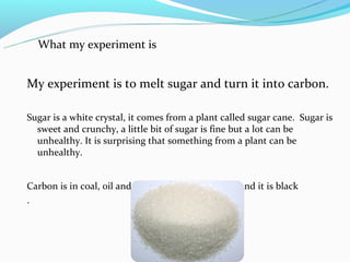 What my experiment is


My experiment is to melt sugar and turn it into carbon.

Sugar is a white crystal, it comes from a plant called sugar cane. Sugar is
  sweet and crunchy, a little bit of sugar is fine but a lot can be
  unhealthy. It is surprising that something from a plant can be
  unhealthy.


Carbon is in coal, oil and in plants. It can be solid and it is black
.
 