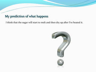 My prediction of what happens
I think that the sugar will start to melt and then dry up after I’ve heated it.
 