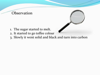 Observation



1. The sugar started to melt.
2. It started to go toffee colour
3. Slowly it went solid and black and turn into carbon
 