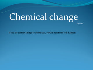 Chemical change                                                        by Liam




If you do certain things to chemicals, certain reactions will happen
 