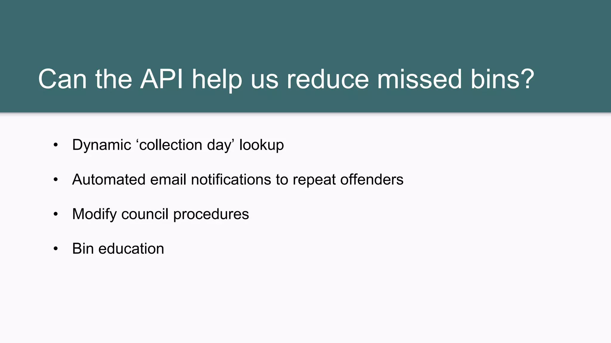 Can the API help us reduce missed bins?
• Dynamic ‘collection day’ lookup
• Automated email notifications to repeat offenders
• Modify council procedures
• Bin education