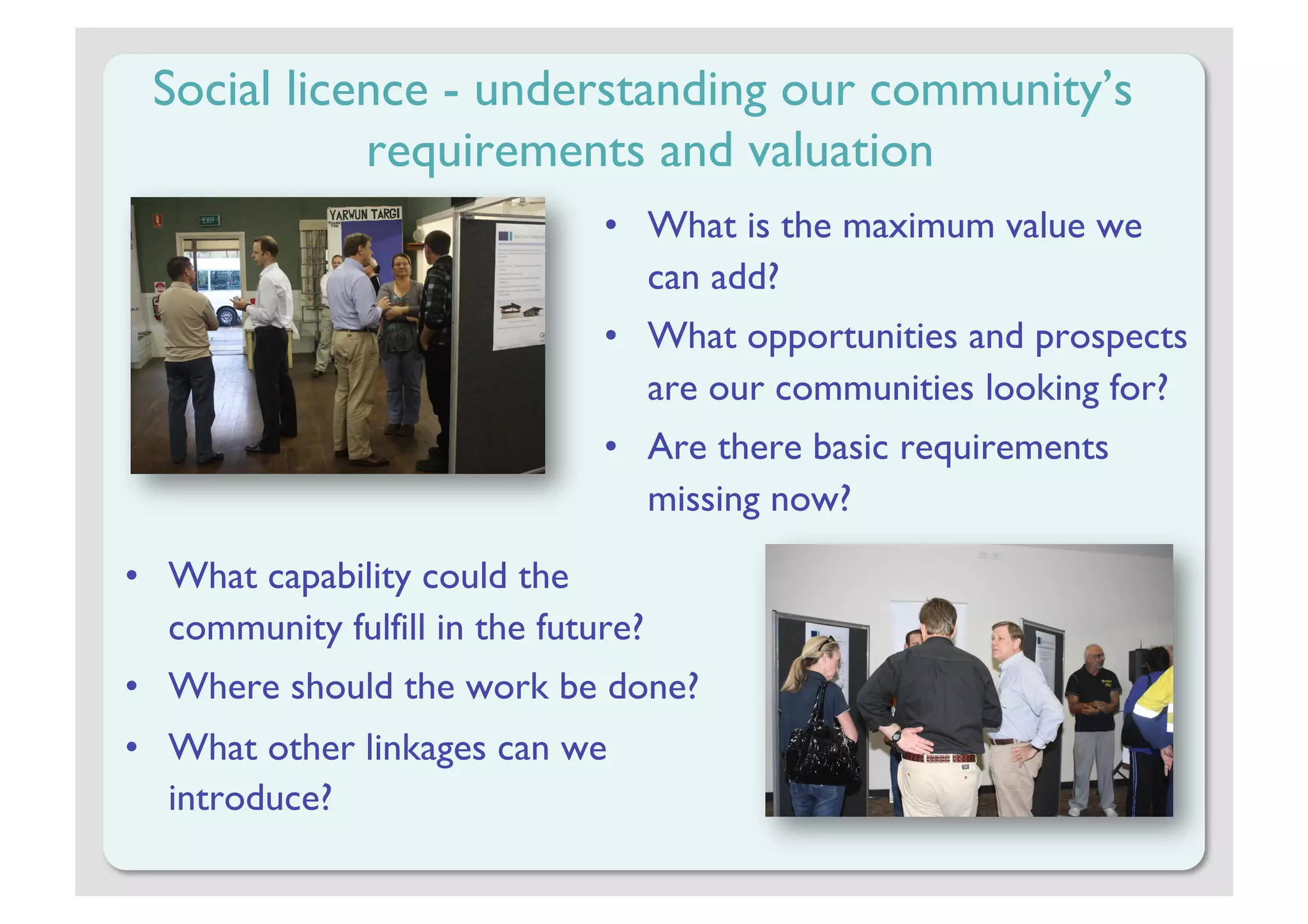 Social licence - understanding our community’s
            requirements and valuation
                                •  What is the maximum value we
                                   can add?
                                •  What opportunities and prospects
                                   are our communities looking for?
                                •  Are there basic requirements
                                   missing now?

•  What capability could the
   community fulfill in the future?
•  Where should the work be done?
•  What other linkages can we
   introduce?
 