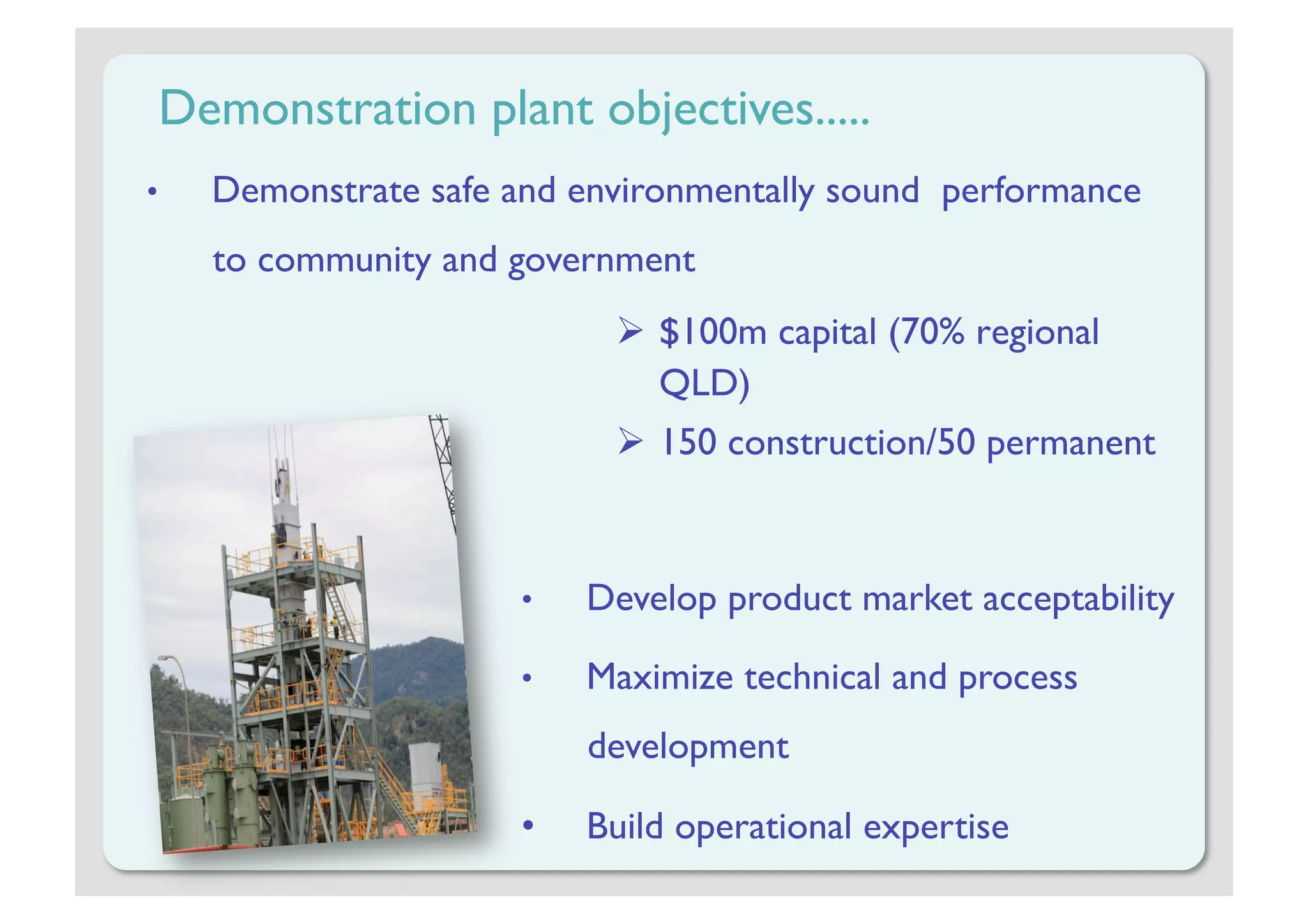 Demonstration plant objectives.....
•    Demonstrate safe and environmentally sound performance
     to community and government
                              $100m capital (70% regional
                               QLD)
                              150 construction/50 permanent



                      •    Develop product market acceptability

                      •    Maximize technical and process
                           development

                      •    Build operational expertise
 