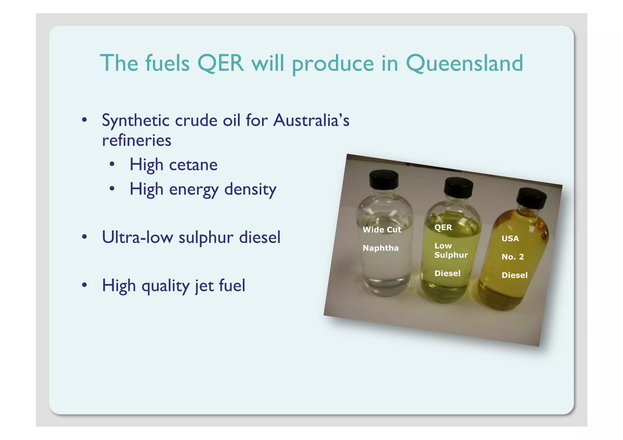 The fuels QER will produce in Queensland

•  Synthetic crude oil for Australia’s
   refineries
    •  High cetane
    •  High energy density

                                         Wide Cut   QER
•  Ultra-low sulphur diesel              Naphtha    Low
                                                              USA

                                                    Sulphur   No. 2

                                                    Diesel    Diesel
•  High quality jet fuel
 