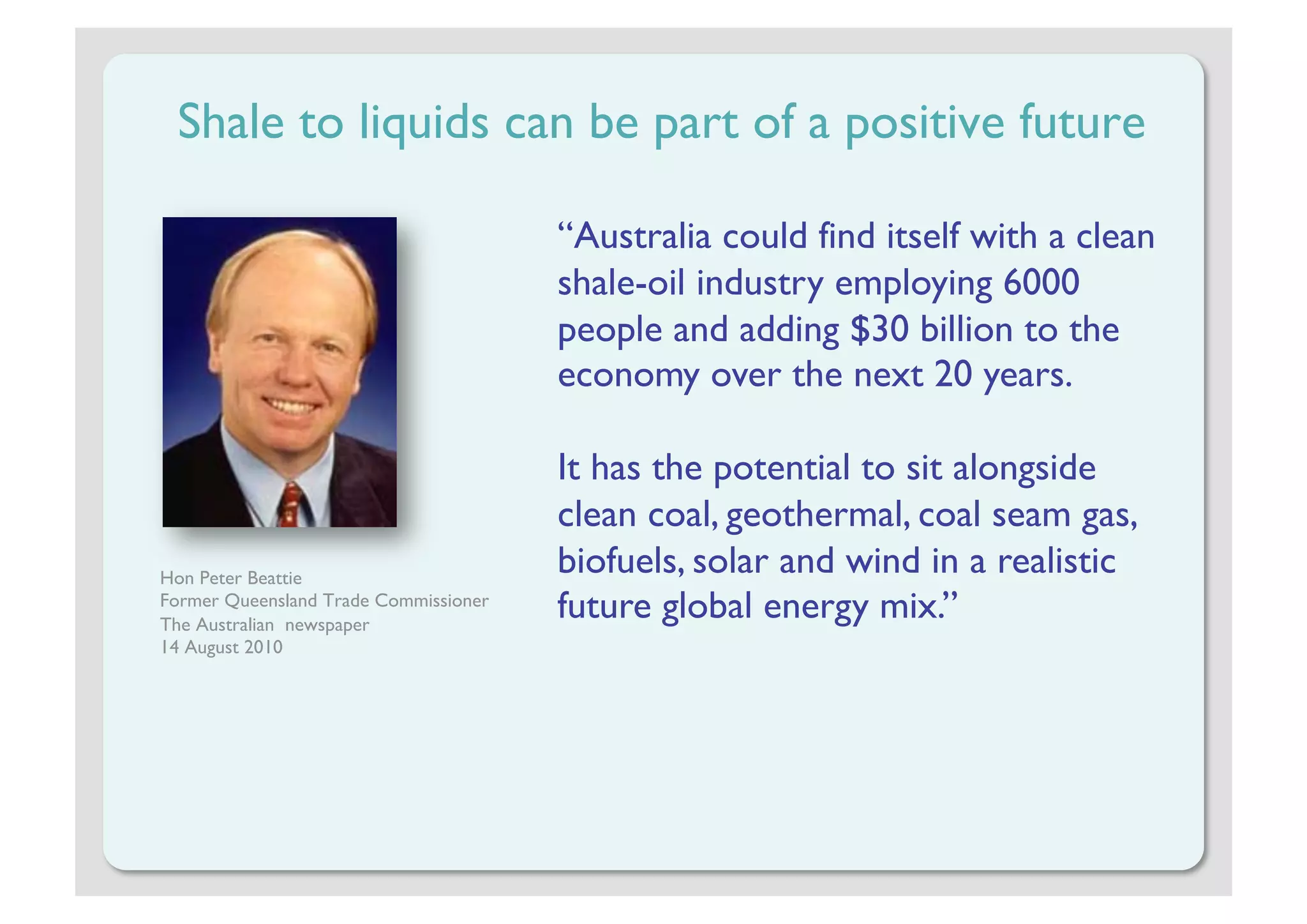 Shale to liquids can be part of a positive future

                                       “Australia could find itself with a clean
                                       shale-oil industry employing 6000
                                       people and adding $30 billion to the
                                       economy over the next 20 years.

                                       It has the potential to sit alongside
                                       clean coal, geothermal, coal seam gas,
Hon Peter Beattie
                                       biofuels, solar and wind in a realistic
Former Queensland Trade Commissioner
The Australian newspaper
                                       future global energy mix.”
14 August 2010
 