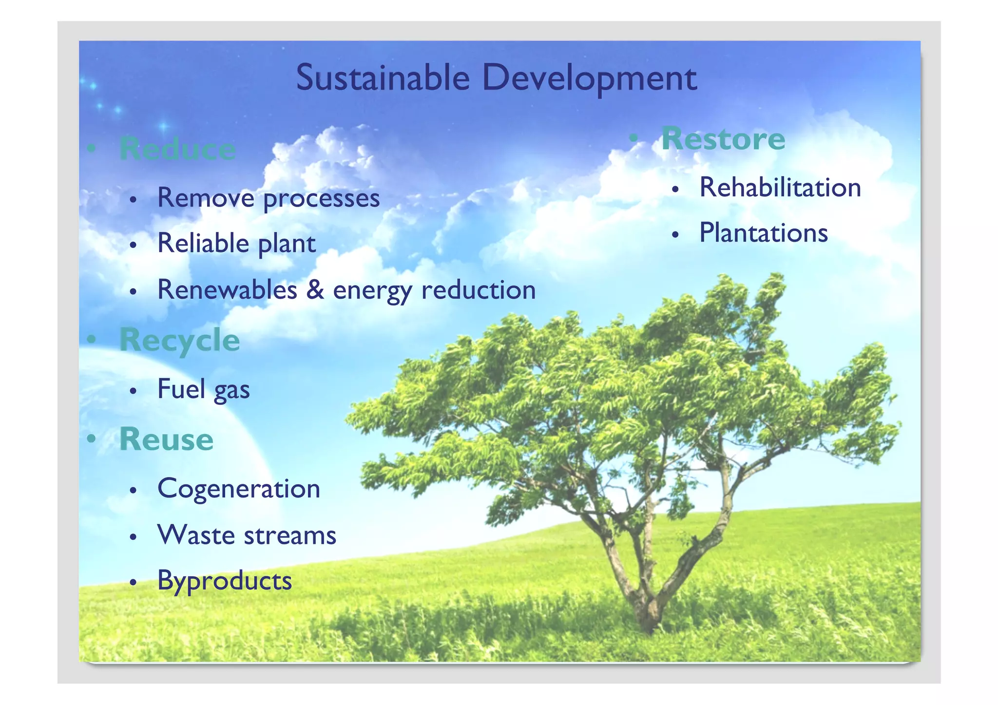 Sustainable Development
•  Reduce                              •  Restore
  •    Remove processes                  •    Rehabilitation
  •    Reliable plant                    •    Plantations
  •    Renewables & energy reduction
•  Recycle
  •    Fuel gas
•  Reuse
  •    Cogeneration
  •    Waste streams
  •    Byproducts
 