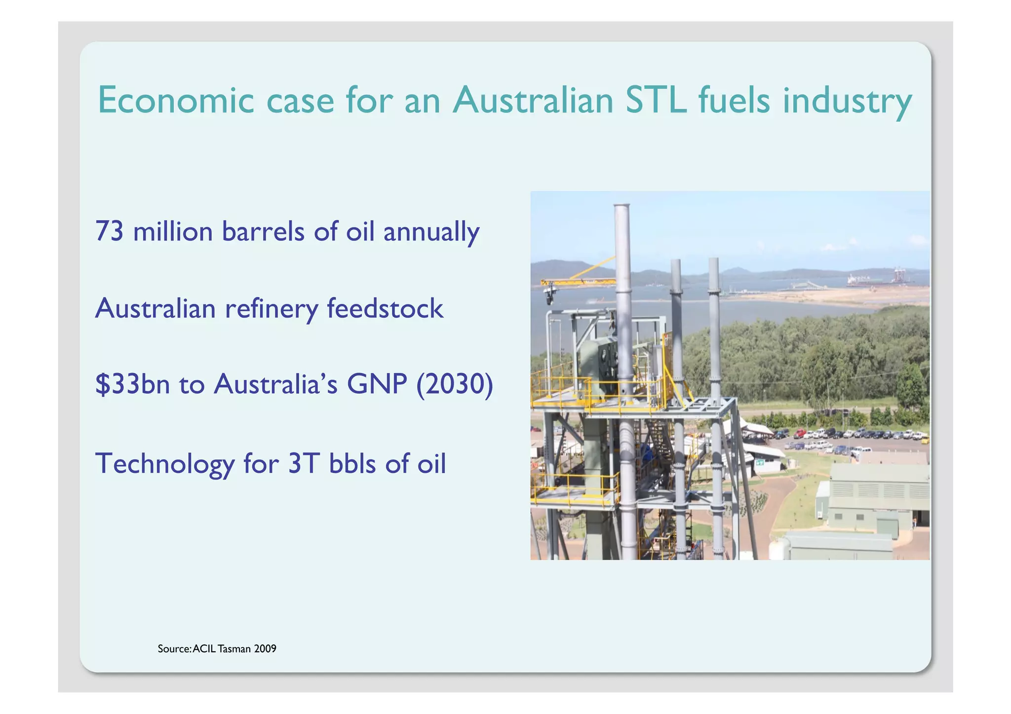 Economic case for an Australian STL fuels industry


73 million barrels of oil annually

Australian refinery feedstock

$33bn to Australia’s GNP (2030)

Technology for 3T bbls of oil




     Source: ACIL Tasman 2009
 