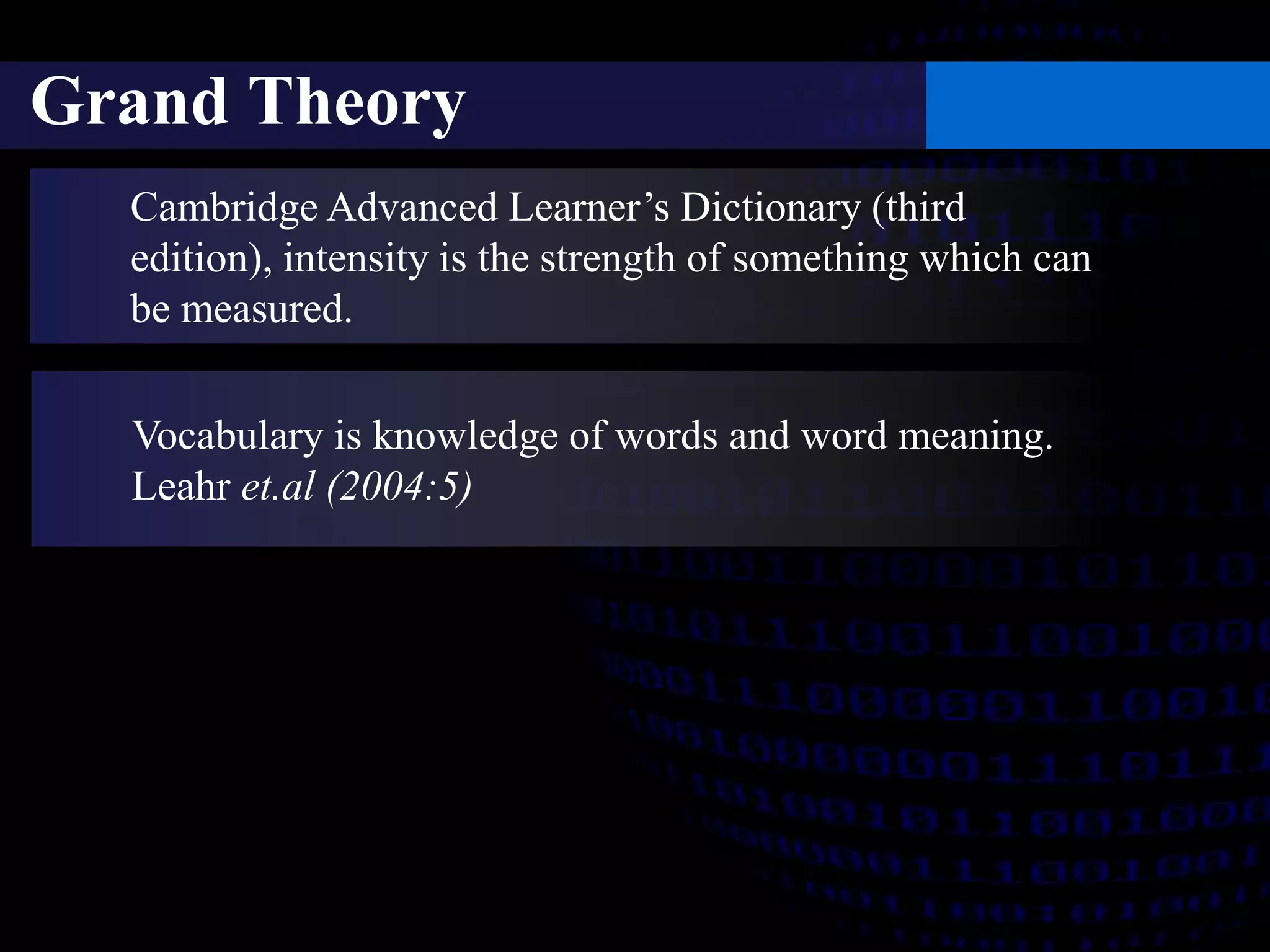 Grand Theory 
Cambridge Advanced Learner’s Dictionary (third 
edition), intensity is the strength of something which can 
be measured. 
Vocabulary is knowledge of words and word meaning. 
Leahr et.al (2004:5) 
 