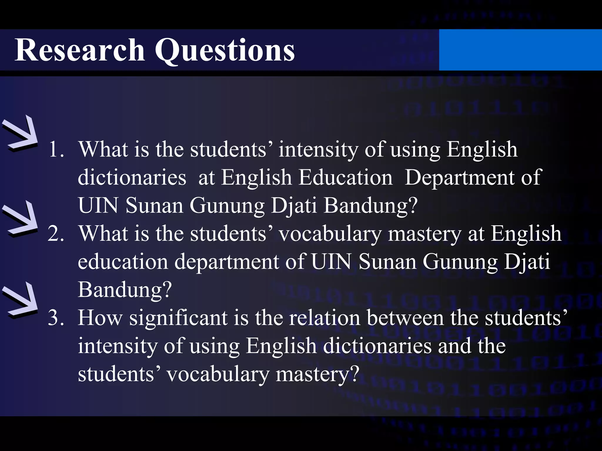 Research Questions 
1. What is the students’ intensity of using English 
dictionaries at English Education Department of 
UIN Sunan Gunung Djati Bandung? 
2. What is the students’ vocabulary mastery at English 
education department of UIN Sunan Gunung Djati 
Bandung? 
3. How significant is the relation between the students’ 
intensity of using English dictionaries and the 
students’ vocabulary mastery? 
 