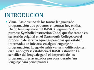 INTRODUCION
 Visual Basic es uno de los tantos lenguajes de
programación que podemos encontrar hoy en día.
Dicho lenguaje nace del BASIC (Beginner´s All-
purpose Symbolic Instruction Code) que fue creado en
su versión original en el Dartmouth College, con el
propósito de servir a aquellas personas que estaban
interesadas en iniciarse en algún lenguaje de
programación. Luego de sufrir varias modificaciones,
en el año 1978 se estableció el BASIC estándar. La
sencillez del lenguaje ganó el desprecio de los
programadores avanzados por considerarlo "un
lenguaje para principiantes
 