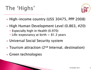    High-income country (US$ 30475, PPP 2008)
   High Human Development Level (0.863, #20)
    • Especially high in Health (0.970)
    • Life-expectancy at birth = 81.3 years

   Universal Social Security system
   Tourism attraction (2nd Internat. destination)
   Green technologies


                                              10 October 2011   4
 