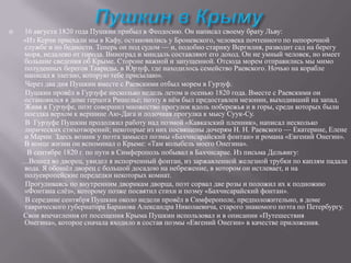 

16 августа 1820 года Пушкин прибыл в Феодосию. Он написал своему брату Льву:
«Из Керчи приехали мы в Кафу, остановились у Броневского, человека почтенного по непорочной
службе и по бедности. Теперь он под судом — и, подобно старику Вергилия, разводит сад на берегу
моря, недалеко от города. Виноград и миндаль составляют его доход. Он не умный человек, но имеет
большие сведения об Крыме. Стороне важной и запущенной. Отсюда морем отправились мы мимо
полуденных берегов Тавриды, в Юрзуф, где находилось семейство Раевского. Ночью на корабле
написал я элегию, которую тебе присылаю».
Через два дня Пушкин вместе с Раевскими отбыл морем в Гурзуф.
Пушкин провѐл в Гурзуфе несколько недель летом и осенью 1820 года. Вместе с Раевскими он
остановился в доме герцога Ришелье; поэту в нѐм был предоставлен мезонин, выходивший на запад.
Живя в Гурзуфе, поэт совершил множество прогулок вдоль побережья и в горы, среди которых были
поездка верхом к вершине Аю-Дага и лодочная прогулка к мысу Суук-Су.
В Гурзуфе Пушкин продолжил работу над поэмой «Кавказский пленник», написал несколько
лирических стихотворений; некоторые из них посвящены дочерям Н. Н. Раевского — Екатерине, Елене
и Марии. Здесь возник у поэта замысел поэмы «Бахчисарайский фонтан» и романа «Евгений Онегин».
В конце жизни он вспоминал о Крыме: «Там колыбель моего Онегина».
В сентябре 1820 г. по пути в Симферополь побывал в Бахчисарае. Из письма Дельвигу:
…Вошед во дворец, увидел я испорченный фонтан, из заржавленной железной трубки по каплям падала
вода. Я обошѐл дворец с большой досадою на небрежение, в котором он истлевает, и на
полуевропейские переделки некоторых комнат.
Прогуливаясь по внутренним дворикам дворца, поэт сорвал две розы и положил их к подножию
«Фонтана слѐз», которому позже посвятил стихи и поэму «Бахчисарайский фонтан».
В середине сентября Пушкин около недели провѐл в Симферополе, предположительно, в доме
таврического губернатора Баранова Александра Николаевича, старого знакомого поэта по Петербургу.
Свои впечатления от посещения Крыма Пушкин использовал и в описании «Путешествия
Онегина», которое сначала входило в состав поэмы «Евгений Онегин» в качестве приложения.

 