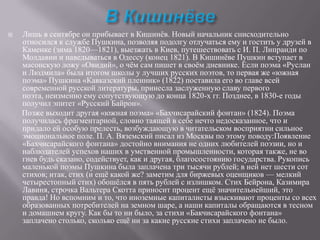 

Лишь в сентябре он прибывает в Кишинѐв. Новый начальник снисходительно
относился к службе Пушкина, позволяя подолгу отлучаться ему и гостить у друзей в
Каменке (зима 1820—1821), выезжать в Киев, путешествовать с И. П. Липранди по
Молдавии и наведываться в Одессу (конец 1821). В Кишинѐве Пушкин вступает в
масонскую ложу «Овидий», о чѐм сам пишет в своѐм дневнике. Если поэма «Руслан
и Людмила» была итогом школы у лучших русских поэтов, то первая же «южная
поэма» Пушкина «Кавказский пленник» (1822) поставила его во главе всей
современной русской литературы, принесла заслуженную славу первого
поэта, неизменно ему сопутствующую до конца 1820-х гг. Позднее, в 1830-е годы
получил эпитет «Русский Байрон».
Позже выходит другая «южная поэма» «Бахчисарайский фонтан» (1824). Поэма
получилась фрагментарной, словно таящей в себе нечто недосказанное, что и
придало ей особую прелесть, возбуждающую в читательском восприятии сильное
эмоциональное поле. П. А. Вяземский писал из Москвы по этому поводу:Появление
«Бахчисарайского фонтана» достойно внимания не одних любителей поэзии, но и
наблюдателей успехов наших в умственной промышленности, которая также, не во
гнев будь сказано, содействует, как и другая, благосостоянию государства. Рукопись
маленькой поэмы Пушкина была заплачена три тысячи рублей; в ней нет шести сот
стихов; итак, стих (и ещѐ какой же? заметим для биржевых оценщиков — мелкий
четырестопный стих) обошѐлся в пять рублей с излишком. Стих Бейрона, Казимира
Лавиня, строчка Вальтера Скотта приносит процент ещѐ значительнейший, это
правда! Но вспомним и то, что иноземные капиталисты взыскивают проценты со всех
образованных потребителей на земном шаре, а наши капиталы обращаются в тесном
и домашнем кругу. Как бы то ни было, за стихи «Бакчисарайского фонтана»
заплачено столько, сколько ещѐ ни за какие русские стихи заплачено не было.

 