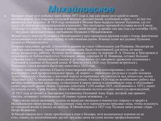 

Впервые юный поэт побывал здесь летом 1817 года и, как сам писал он в одной из своих
автобиографий, был очарован «сельской жизнью, русской баней, клубникой и проч., — но все это
нравилось мне недолго». В 1824 году полицией в Москве было вскрыто письмо Пушкина, где тот
писал об увлечении «атеистическими учениями». Это послужило причиной отставки поэта 8 июля
1824 года от службы. Он был сослан в имение своей матери, и провѐл там два года (до сентября 1826)
— это самое продолжительное пребывание Пушкина в Михайловском.
Вскоре после приезда Пушкина в Михайловское у него произошла крупная ссора с отцом, фактически
согласившимся на негласный надзор за собственным сыном. В конце осени все родные Пушкина
уехали из Михайловского.
Вопреки опасениям друзей, уединение в деревне не стало губительным для Пушкина. Несмотря на
тяжѐлые переживания, первая Михайловская осень была плодотворной для поэта, он много
читал, размышлял, работал. Пушкин часто навещал соседку по имению П. А. Осипову в Тригорском и
пользовался еѐ библиотекой (отец Осиповой, масон, соратник Н. И. Новикова, оставил большое
собрание книг). С михайловской ссылки и до конца жизни его связывали дружеские отношения с
Осиповой и членами еѐ большой семьи. В Тригорском в 1826 году Пушкин встретился с
Языковым, стихи которого были ему известны с 1824 года.
Пушкин завершает начатые в Одессе стихотворения «Разговор книгопродавца с поэтом», где
формулирует своѐ профессиональное кредо, «К морю» — лирическое раздумье о судьбе человека
эпохи Наполеона и Байрона, о жестокой власти исторических обстоятельств над личностью, поэму
«Цыганы» (1827), продолжает писать роман в стихах. Осенью 1824 года он возобновляет работу над
автобиографическими записками, оставленную в самом начале в кишинѐвскую пору, и обдумывает
сюжет народной драмы «Борис Годунов» (окончена 7 (19) ноября 1825, опубликована в 1831), пишет
шуточную поэму «Граф Нулин». Всего в Михайловском поэтом создано около ста произведений.
В 1825 году встречает в Тригорском племянницу Осиповой Анну Керн, которой, как принято
считать, посвящает стихотворение «Я помню чудное мгновенье…».
Через месяц после окончания ссылки он вернулся «вольным в покинутую тюрьму» и провѐл в
Михайловском около месяца. Последующие годы поэт периодически приезжал сюда, чтобы отдохнуть
от городской жизни и писать на свободе. В Михайловском в 1827 году Пушкин начал роман «Арап
Петра Великого».
В Михайловском поэт также приобщился к игре в бильярд, хотя выдающимся игроком он не
стал, однако, по воспоминаниям друзей, орудовал кием на сукне вполне профессионально.

 