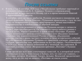 

В ночь с 3 на 4 сентября 1826 года в Михайловское прибывает нарочный от
псковского губернатора Б. А. Адеркаса: Пушкин в сопровождении
фельдъегеря должен явиться в Москву, где в то время находился Николай
I, коронованный 22 августа.
8 сентября, сразу же после прибытия, Пушкин доставлен к императору для
личной аудиенции. Беседа Николая с Пушкиным происходила с глазу на глаз.
Поэту по возвращении из ссылки гарантировалось личное высочайшее
покровительство и освобождение от обычной цензуры.
Именно в эти годы возникает в творчестве Пушкина интерес к личности
Петра I, царя-преобразователя. Он становится героем начатого романа о
прадеде поэта, Абраме Ганнибале, и новой поэмы «Полтава». В рамках
одного поэтического произведения («Полтава») поэт объединил несколько
серьѐзных тем: взаимоотношений России и Европы, объединения
народов, счастья и драмы частного человека на фоне исторических событий.
По собственному признанию Пушкина его привлекли «сильные характеры и
глубокая, трагическая тень, набросанная на все эти ужасы». Опубликованная
в 1829 году, поэма не нашла понимания ни у читателей, ни у критиков. В
черновой рукописи статьи «Возражения критикам „Полтавы“» Пушкин
писал:
Самая зрелая изо всех моих стихотворных повестей, та, в которой всѐ почти
оригинально (а мы из этого только и бьѐмся, хоть это ещѐ и не главное), —
«Полтава», которую Жуковский, Гнедич, Дельвиг, Вяземский предпочитают
всему, что я до сих пор ни написал, «Полтава» не имела успеха.

 
