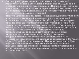 

Стихотворные произведения этого периода представляют всѐ
разнообразие жанров и охватывают широкий круг тем. Одно из них —
«Румяный критик мой…» перекликается с «Историей села Горюхина»
и настолько далеко от идеализации деревенской действительности, что
было впервые опубликовано лишь в посмертном собрании сочинений
под изменѐнным названием («Каприз»).
«Повести Белкина» явились первым из дошедших до нас завершѐнным
произведением пушкинской прозы, опыты к созданию которой
предпринимались им неоднократно. В 1821 году он сформулировал
основной закон своего прозаического повествования: «Точность и
краткость — вот первые достоинства прозы. Она требует мыслей и
мыслей — без них блестящие выражения ни к чему не служат». Эти
повести — также своеобразные мемуары обыкновенного
человека, который, не находя ничего значительного в своей
жизни, наполняет свои записки пересказом услышанных
историй, поразивших его воображение своей необычностью.
«Повести…» знаменовали собой завершение начавшегося в 1827 году с
«Арапа Петра Великого» становления Пушкина как прозаика. Цикл
определил как дальнейшее направление творчества Пушкина:
последние шесть лет его жизни он обращался преимущественно к
прозе, так и всего, до сих пор не развитого русского художественного
прозаического слова

 