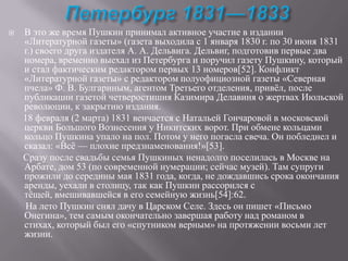 

В это же время Пушкин принимал активное участие в издании
«Литературной газеты» (газета выходила с 1 января 1830 г. по 30 июня 1831
г.) своего друга издателя А. А. Дельвига. Дельвиг, подготовив первые два
номера, временно выехал из Петербурга и поручил газету Пушкину, который
и стал фактическим редактором первых 13 номеров[52]. Конфликт
«Литературной газеты» с редактором полуофициозной газеты «Северная
пчела» Ф. В. Булгариным, агентом Третьего отделения, привѐл, после
публикации газетой четверостишия Казимира Делавиня о жертвах Июльской
революции, к закрытию издания.
18 февраля (2 марта) 1831 венчается с Натальей Гончаровой в московской
церкви Большого Вознесения у Никитских ворот. При обмене кольцами
кольцо Пушкина упало на пол. Потом у него погасла свеча. Он побледнел и
сказал: «Всѐ — плохие предзнаменования!»[53].
Сразу после свадьбы семья Пушкиных ненадолго поселилась в Москве на
Арбате, дом 53 (по современной нумерации; сейчас музей). Там супруги
прожили до середины мая 1831 года, когда, не дождавшись срока окончания
аренды, уехали в столицу, так как Пушкин рассорился с
тѐщей, вмешивавшейся в его семейную жизнь[54]:62.
На лето Пушкин снял дачу в Царском Селе. Здесь он пишет «Письмо
Онегина», тем самым окончательно завершая работу над романом в
стихах, который был его «спутником верным» на протяжении восьми лет
жизни.

 