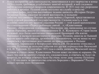 

Новое восприятие действительности, наметившееся в его творчестве в конце
1820-х годов, требовало углублѐнных занятий историей: в ней следовало
найти истоки коренных вопросов современности. В 1831 году ему разрешено
работать в архивах. Пушкин снова поступил на службу в качестве
«историографа», получив высочайшее задание написать «Историю Петра».
Холерные бунты, ужасные по своей жестокости, и польские
события, поставившие Россию на грань войны с Европой, представляются
поэту угрозой российской государственности. Сильная власть в этих
условиях кажется ему залогом спасения России — этой идеей вдохновлены
его стихотворения «Перед гробницею святой…», «Клеветникам
России», «Бородинская годовщина». Последние два, написанные по случаю
взятия Варшавы, вместе со стихотворением В. А. Жуковского «Старая песня
на новый лад» были напечатаны специальной брошюрой «На взятие
Варшавы» и вызвали неоднозначную реакцию. Пушкин, никогда не бывший
врагом какого-либо народа, друживший с Мицкевичем, тем не менее не мог
смириться с претензиями восставших на присоединение к Польше
литовских, украинских и белорусских земель.236. По-разному отнеслись к
отклику Пушкина на польские события его друзья: отрицательно Вяземский
и А. И. Тургенев. 22 сентября 1831 года в своѐм дневнике Вяземский писал:
Пушкин в стихах своих: Клеветникам России кажет им шиш из кармана. Он
знает, что они не прочтут стихов его, следовательно, и отвечать не будут на
вопросы, на которые отвечать было бы очень легко даже самому Пушкину.
<…> И что опять за святотатство сочетать Бородино с Варшавою? Россия
вопиет против этого беззакония.

 