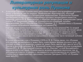 

Александр Сергеевич Пушкин имеет репутацию великого или величайшего русского
поэта, в частности, так его именует Энциклопедия «Кругосвет»[4], «Русский
биографический словарь» и «Литературная энциклопедия». В филологии Пушкин
рассматривается как создатель современного русского литературного языка (см.
например, работы В. В. Виноградова), а «Краткая литературная энциклопедия» (автор
статьи С. С. Аверинцев) говорит об эталонности его сочинений, подобно
произведениям Данте в Италии или Гѐте в Германии. Д. С. Лихачѐв писал о Пушкине
как о «нашем величайшем национальном достоянии»[78].
Ещѐ при жизни поэта стали именовать гением, в том числе печатно[79]. Со второй
половины 1820-х годов он стал считаться «первым русским поэтом» (не только среди
современников, но и русских поэтов всех времѐн), а вокруг его личности среди
читателей сложился настоящий культ[80]. С другой стороны, в 1830-е (после его
поэмы «Полтава») имело место и определѐнное охлаждение части читающей публики
к Пушкину[44].
В статье «Несколько слов о Пушкине» (1830-е), Н. В. Гоголь писал, что «Пушкин
есть явление чрезвычайное и, может быть, единственное явление русского духа: это
русский человек в его развитии, в каком он, может быть, явится чрез двести лет»[78].
Критик и философ-западник В. Г. Белинский назвал его «первым поэтом-художником
России»[81]. Ф. М. Достоевский отмечал, что «в „Онегине“, в этой бессмертной и
недосягаемой поэме своей, Пушкин явился великим народным писателем, как до
него никогда и никто» и говорил о «всемирности и всечеловечности его гения»[78].
Самую ѐмкую характеристику предложил Аполлон Григорьев (1859): «А Пушкин —
наше всѐ»[82].

 