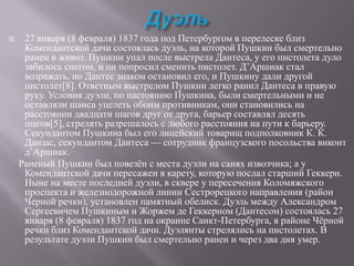 

27 января (8 февраля) 1837 года под Петербургом в перелеске близ
Комендантской дачи состоялась дуэль, на которой Пушкин был смертельно
ранен в живот. Пушкин упал после выстрела Дантеса, у его пистолета дуло
забилось снегом, и он попросил сменить пистолет. Д’Аршиак стал
возражать, но Дантес знаком остановил его, и Пушкину дали другой
пистолет[8]. Ответным выстрелом Пушкин легко ранил Дантеса в правую
руку. Условия дуэли, по настоянию Пушкина, были смертельными и не
оставляли шанса уцелеть обоим противникам, они становились на
расстоянии двадцати шагов друг от друга, барьер составлял десять
шагов[5], стрелять разрешалось с любого расстояния на пути к барьеру.
Секундантом Пушкина был его лицейский товарищ подполковник К. К.
Данзас, секундантом Дантеса — сотрудник французского посольства виконт
д’Аршиак.
Раненый Пушкин был повезѐн с места дуэли на санях извозчика; а у
Комендантской дачи пересажен в карету, которую послал старший Геккерн.
Ныне на месте последней дуэли, в сквере у пересечения Коломяжского
проспекта и железнодорожной линии Сестрорецкого направления (район
Черной речки), установлен памятный обелиск. Дуэль между Александром
Сергеевичем Пушкиным и Жоржем де Геккерном (Дантесом) состоялась 27
января (8 февраля) 1837 год на окраине Санкт-Петербурга, в районе Чѐрной
речки близ Комендантской дачи. Дуэлянты стрелялись на пистолетах. В
результате дуэли Пушкин был смертельно ранен и через два дня умер.

 