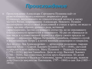 

Происхождение Александра Сергеевича Пушкина идѐт от
разветвлѐнного нетитулованного дворянского рода
Пушкиных, восходившего по генеалогической легенде к «мужу
честну» Ратше, современнику Александра. Невского. Пушкин
неоднократно писал о своей родословной в стихах и прозе; он видел в
своих предках образец древнего рода, истинной
«аристократии», честно служившего отечеству, но не снискавшего
благосклонности правителей и «гонимого». Не раз он обращался (в
том числе в художественной форме) и к образу своего прадеда по
матери — африканца Абрама Петровича Ганнибала, ставшего слугой
и воспитанником Петра I, а потом военным инженером и генералом.
Дед по отцу Лев Александрович — артиллерии полковник, гвардии
капитан. Отец — Сергей Львович Пушкин (1767—1848), светский
острослов и поэт-любитель. Мать Пушкина — Надежда Осиповна
(1775—1836), внучка Ганнибала. Дядя по отцу, Василий Львович
(1766—1830), был известным поэтом круга Карамзина. Из детей
Сергея Львовича и Надежды Осиповны, кроме Александра, выжили
дочь Ольга (в замужестве Павлищева, 1797—1868) и сын Лев (1805—
1852):

 