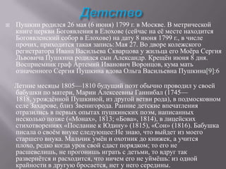 

Пушкин родился 26 мая (6 июня) 1799 г. в Москве. В метрической
книге церкви Богоявления в Елохове (сейчас на еѐ месте находится
Богоявленский собор в Елохове) на дату 8 июня 1799 г., в числе
прочих, приходится такая запись: Мая 27. Во дворе колежского
регистратора Ивана Васильева Скварцова у жильца его Моѐра Сергия
Львовича Пушкина родился сын Александр. Крещѐн июня 8 дня.
Восприемник граф Артемий Иванович Воронцов, кума мать
означенного Сергия Пушкина вдова Ольга Васильевна Пушкина[9]:6
Летние месяцы 1805—1810 будущий поэт обычно проводил у своей
бабушки по матери, Марии Алексеевны Ганнибал (1745—
1818, урождѐнной Пушкиной, из другой ветви рода), в подмосковном
селе Захарове, близ Звенигорода. Ранние детские впечатления
отразились в первых опытах пушкинских поэм, написанных
несколько позже («Монах», 1813; «Бова», 1814), в лицейских
стихотворениях «Послание к Юдину» (1815), «Сон» (1816). Бабушка
писала о своѐм внуке следующее:Не знаю, что выйдет из моего
старшего внука. Мальчик умѐн и охотник до книжек, а учится
плохо, редко когда урок свой сдаст порядком; то его не
расшевелишь, не прогонишь играть с детьми, то вдруг так
развернѐтся и расходится, что ничем его не уймѐшь: из одной
крайности в другую бросается, нет у него середины.

 