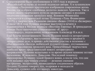 

Стихотворение было опубликовано в 1815 году в журнале
«Российский музеум» за полной подписью автора. А в пушкинском
послании «Лицинию» критически изображена современная жизнь
России, где в образе «любимца деспота» выведен Аракчеев. Уже в
начале своего творческого пути он проявлял интерес к русским
писателям-сатирикам прошлого века. Влияние Фонвизина
чувствуется в сатирической поэме Пушкина «Тень Фонвизина»
(1815); с творчеством Радищева связаны «Бова» (1814) и «Безверие».
В июле 1814 года Пушкин впервые выступил в печати в
издававшемся в Москве журнале «Вестник Европы». В тринадцатом
номере было напечатано стихотворение «К другустихотворцу», подписанное псевдонимом Александр Н.к.ш.п.
Ещѐ будучи воспитанником Лицея, Пушкин вошѐл в литературное
общество «Арзамас», выступавшее против рутины и архаики в
литературном деле, и принял действенное участие в полемике с
объединением «Беседа любителей русского слова», отстаивавшим
каноны классицизма прошлого века. Привлечѐнный творчеством
наиболее ярких представителей нового литературного
направления, Пушкин испытывал в то время сильное влияние поэзии
Батюшкова, Жуковского, Давыдова. Последний поначалу
импонировал Пушкину темой бравого вояки, а после тем, что сам
поэт называл «кручением стиха» — резкими сменами
настроения, экспрессией, неожиданным соединением образов.
Позднее Пушкин говорил, что, подражая в молодости
Давыдову, «усвоил себе его манеру навсегда».

 
