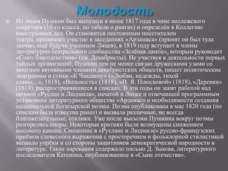 

Из лицея Пушкин был выпущен в июне 1817 года в чине коллежского
секретаря (10-го класса, по табели о рангах) и определѐн в Коллегию
иностранных дел. Он становится постоянным посетителем
театра, принимает участие в заседаниях «Арзамаса» (принят он был туда
заочно, ещѐ будучи учеником Лицея), в 1819 году вступает в члены
литературно-театрального сообщества «Зелѐная лампа», которым руководит
«Союз благоденствия» (см. Декабристы). Не участвуя в деятельности первых
тайных организаций, Пушкин тем не менее связан дружескими узами со
многими активными членами декабристских обществ, пишет политические
эпиграммы и стихи «К Чаадаеву» («Любви, надежды, тихой
славы…», 1818), «Вольность» (1818), «Н. Я. Плюсковой» (1818), «Деревня»
(1819), распространявшиеся в списках. В эти годы он занят работой над
поэмой «Руслан и Людмила», начатой в Лицее и отвечавшей программным
установкам литературного общества «Арзамас» о необходимости создания
национальной богатырской поэмы. Поэма опубликована в мае 1820 года (по
спискам была известна ранее) и вызвала различные, не всегда
благожелательные, отклики. Уже после высылки Пушкина вокруг поэмы
разгорелись споры. Некоторые критики были возмущены снижением
высокого канона. Смешение в «Руслане и Людмиле» русско-французских
приѐмов словесного выражения с просторечием и фольклорной стилистикой
вызвало упрѐки и со стороны защитников демократической народности в
литературе. Такие нарекания содержало письмо Д. Зыкова, литературного
последователя Катенина, опубликованное в «Сыне отечества».

 