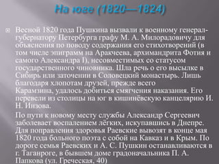 

Весной 1820 года Пушкина вызвали к военному генералгубернатору Петербурга графу М. А. Милорадовичу для
объяснения по поводу содержания его стихотворений (в
том числе эпиграмм на Аракчеева, архимандрита Фотия и
самого Александра I), несовместимых со статусом
государственного чиновника. Шла речь о его высылке в
Сибирь или заточении в Соловецкий монастырь. Лишь
благодаря хлопотам друзей, прежде всего
Карамзина, удалось добиться смягчения наказания. Его
перевели из столицы на юг в кишинѐвскую канцелярию И.
Н. Инзова.
По пути к новому месту службы Александр Сергеевич
заболевает воспалением лѐгких, искупавшись в Днепре.
Для поправления здоровья Раевские вывозят в конце мая
1820 года больного поэта с собой на Кавказ и в Крым. По
дороге семья Раевских и А. С. Пушкин останавливаются в
г. Таганроге, в бывшем доме градоначальника П. А.
Папкова (ул. Греческая, 40)

 