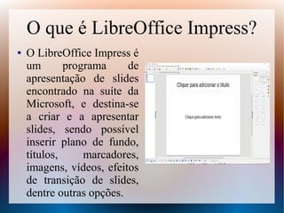 O que é LibreOffice Impress?
● O LibreOffice Impress é
um programa de
apresentação de slides
encontrado na suíte da
Microsoft, e destina-se
a criar e a apresentar
slides, sendo possível
inserir plano de fundo,
títulos, marcadores,
imagens, vídeos, efeitos
de transição de slides,
dentre outras opções.
 