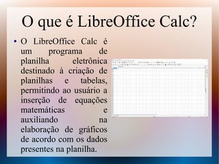 O que é LibreOffice Calc?
● O LibreOffice Calc é
um programa de
planilha eletrônica
destinado à criação de
planilhas e tabelas,
permitindo ao usuário a
inserção de equações
matemáticas e
auxiliando na
elaboração de gráficos
de acordo com os dados
presentes na planilha.
 