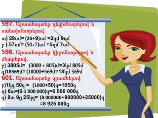 597. Արտահայտեք դեցիմետրերով և
սանտիմետրերով.
ա) 29սմ= (20+9)սմ =2դմ 9սմ
բ ) 57սմ= (50+7)սմ =5դմ 7սմ
598. Արտահայտեք կիլոմետրերով և
մետրերով.
բ) 3805մ= (3000 + 805)մ=3կմ 805մ
գ)18569մ=(18000+569մ=18կմ 569մ
601. Արտահայտեք գրամներով.
բ)1կգ 50գ = (1000+50)գ=1050գ
դ) 6տ=(6·1 000 000)գ=6 000 000գ
զ) 8տ 9ց 25կգ= (8 000000+900000+25000)գ
=8 925 000գ
21.09.2015 20Լուսինե Ավագյան
 
