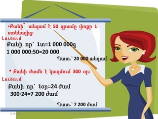 •Քանի՞ անգամ է 50 գրամը փոքր 1
տոննայից:
Քանի որ` 1տ=1 000 000գ
1 000 000:50=20 000
Պատ.` 20 000 անգամ
Լ ո ւ ծո ւ մ
• Քանի ժամն է կազմում 300 օր:
Լ ո ւ ծո ւ մ
Քանի որ` 1օր=24 ժամ
300·24=7 200 ժամ
Պատ.` 7 200 ժամ
21.09.2015 21Լուսինե Ավագյան
 