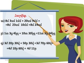 Հաշվեք.
ա) 8մ 3սմ 1մմ + 20սմ 9մմ =
=8մ 23սմ 10մմ =8մ 24սմ
բ) 1տ 3ց 4կգ + 10տ 30կգ =11տ 3ց 34կգ
գ) 3ժ 20ր 30վ + 50ր 30վ =3ժ 70ր 60վ=
=4ժ 10ր 60վ = 4ժ 11ր
21.09.2015 22Լուսինե Ավագյան
 