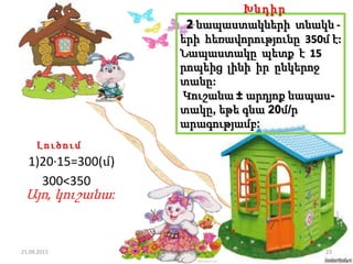 2 նապաստակների տնակն -
երի հեռավորությունը 350մ է:
Նապաստակը պետք է 15
րոպեից լինի իր ընկերոջ
տանը:
Կուշանա ± արդյոք նապաս-
տակը, եթե գնա 20մ/ր
արագությամբ:
Խնդիր
Լ ո ւ ծու մ
1)20·15=300(մ)
300<350
Այո, կուշանա:
21.09.2015 23Լուսինե Ավագյան
 