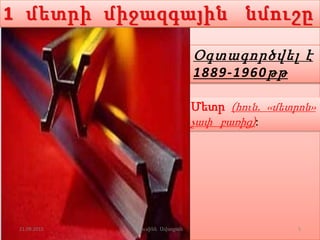 1 մետրի միջազգային նմուշը
Մետր (հուն. ‹‹մետրոն››
չափ բառից):
Օգտագործվել է
1889-1960թթ
21.09.2015 5Լուսինե Ավագյան
 