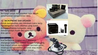 11. TAPE DRIVE
Berfungsi untuk menjalankan tape dalam
penyimpanan/pengambilan data.
12. MICROPHONE DAN SPEAKER
Untuk memasukkan dan merekam suara serta
mendengarkan hasil rekaman yang sudah
disimpan didalam komputer, atau
mendengarkan musik dan suara dari CD, MP3
atau game.
13. JOYSTICK
Alat berbentuk tongkat kecil (biasanya
dilengkapi beberapa tombol dengan fungsi yang
bisa diatur) untuk memudahkan bermain game,
misalnya mengendalikan pesawat atau mobil.
Dapat juga berfungsi sebagai mouse.
 