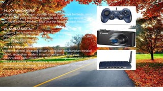 14. JOYPAD/GAMEPAD
Fungsinya sama dengan joystick hanya bentuknya berbeda, mirip
papan kecil yang memiliki pegangan dan diatasnya banyak
terdapat tombol-tombol. Juga bisa berfungsi sebagai mouse.
15. KAMERA DIGITAL
Kerjanya mirip kamera foto biasa, hanya saja hasilnya langsung
disimpan dalam format data komputer. Hasil yang diperoleh jauh
lebih bagus dibandingkan hasil cetakan film negatif.
16. EXTERNAL MODEM
Modem external dipasang diluar casing dan dihubungkan melalui
kabel, sedangkan modem internal berbentuk card yang
ditancapkan pada mainboard. Modem berfungsi mengubah sinyal
digital ke analog dan sebaliknya, guna mengirim data komputer
melalui saluran telepon. Jika ingin menggunakan internet,
modem harus tersedia.
 