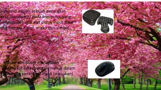 Keyboard adalah sebuah perangkat
keras (hardwere) pada komputer yang
berfungsi sebagai alat untuk input data
yang berupa huruf, angka dan simbol.
Mouse komputer merupakan
perangkat keras yang termasuk dalam
golongan perangkat input (masukan).
 
