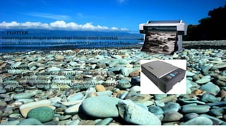 7. PLOTTER
Sama fungsinya dengan printer tetapi khusus untuk mencetak
gambar. Kertas yang dipergunakan juga lebih besar dari kertas biasa.
Plotter generasi pertama harus dipasangi rapido (pena khusus untuk
menggambar), namun sekarang plotter juga terdiri dari inkjet dan
laser.
8. SCANNER
Digunakan untuk mengambil citra cetakan (gambar, foto, tulisan)
untuk diolah atau ditampilkan melalui komputer. Ada dua jenis
scanner, handy scanner (dipegang dan digerakkan dengan tangan),
dan flatbed scanner (serupa mesin fotokopi).
 