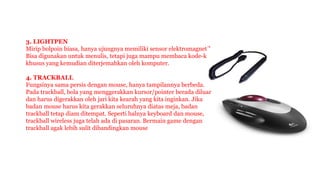 3. LIGHTPEN
Mirip bolpoin biasa, hanya ujungnya memiliki sensor elektromagnetik.
Bisa digunakan untuk menulis, tetapi juga mampu membaca kode-kode
khusus yang kemudian diterjemahkan oleh komputer.
4. TRACKBALL
Fungsinya sama persis dengan mouse, hanya tampilannya berbeda.
Pada trackball, bola yang menggerakkan kursor/pointer berada diluar
dan harus digerakkan oleh jari kita kearah yang kita inginkan. Jika
badan mouse harus kita gerakkan seluruhnya diatas meja, badan
trackball tetap diam ditempat. Seperti halnya keyboard dan mouse,
trackball wireless juga telah ada di pasaran. Bermain game dengan
trackball agak lebih sulit dibandingkan mouse
 