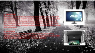 5. MONITOR
Bentuknya mirip televisi dan berfungsi menampilkan proses dan hasil
pekerjaan komputer. Monitor komputer jaman dulu hanya hitam putih
atau monochrome (terkadang dengan tulisan hijau atau orange dan
latar belakang hitam). Sekarang monitor hampir semuanya berwarna
dan beresolusi tinggi, sehingga kualitas gambar yang dihasilkannya juga
jauh lebih bagus.
6. PRINTER
Digunakan untuk mencetak hasil proses komputer keatas kertas
sehingga bisa dibaca. Ada tiga jenis printer yang dikenal luas yaitu dot-
matrix printer, inkjet printer, dan laser printer.
 