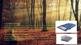 9. EXTERNAL ZIP DRIVE
Fungsinya sama dengan disket, ukurannya juga sama 3,5 inci – hanya agak
lebih tebal – namun kapasitasnya jauh lebih besar – 100MB yang kira-kira
sama dengan 70 disket berkapasitas 1,44MB. Zip drive ini dibuat oleh
perusahaan Iomega.
10. EXTERNAL FLOPPY DISK DRIVE
Sama fungsinya dengan disk drive yang terpasang di casing, tetapi yang ini
berada diluar dan dihubungkan dengan kabel. Umumnya digunakan untuk
komputer laptop/notebook.
 